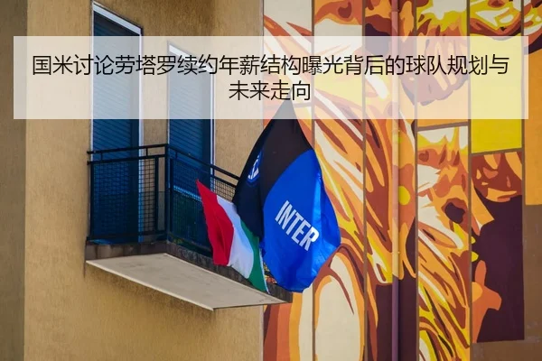 国米讨论劳塔罗续约年薪结构曝光背后的球队规划与未来走向