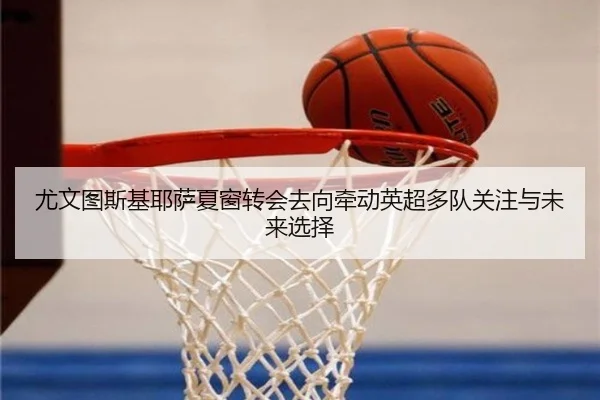 尤文图斯基耶萨夏窗转会去向牵动英超多队关注与未来选择